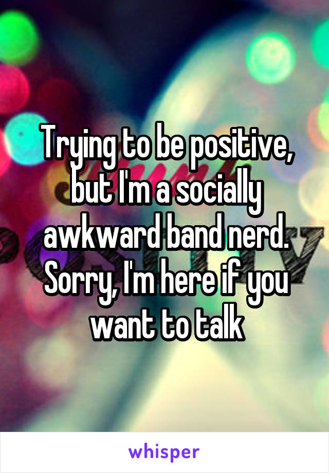 Trying to be positive, but I'm a socially awkward band nerd. Sorry, I'm here if you want to talk