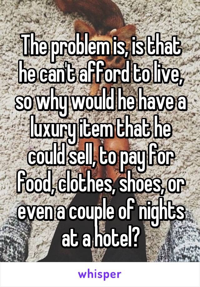 The problem is, is that he can't afford to live, so why would he have a luxury item that he could sell, to pay for food, clothes, shoes, or even a couple of nights at a hotel?