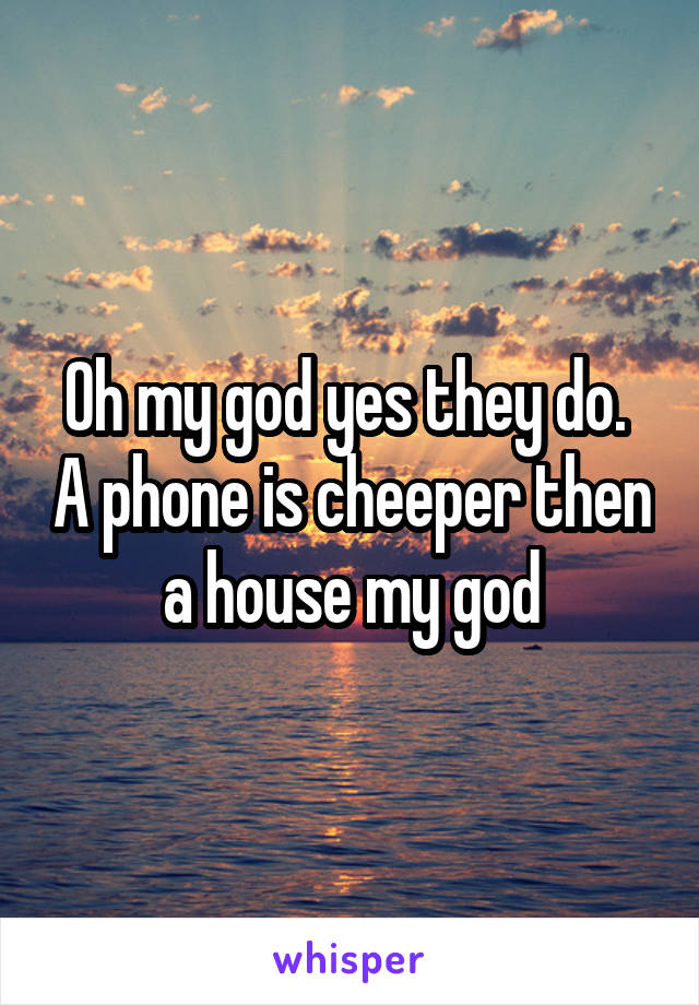 Oh my god yes they do.  A phone is cheeper then a house my god