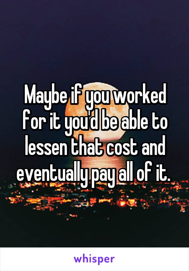 Maybe if you worked for it you'd be able to lessen that cost and eventually pay all of it. 