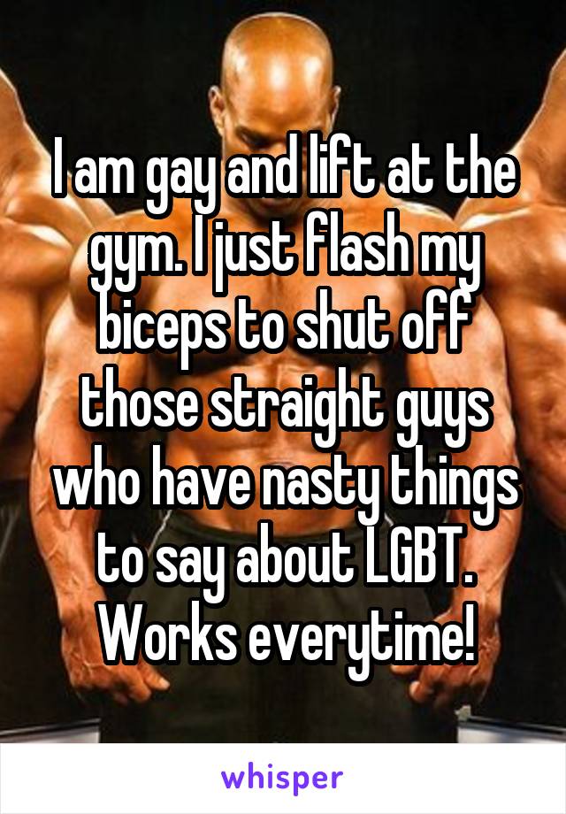I am gay and lift at the gym. I just flash my biceps to shut off those straight guys who have nasty things to say about LGBT. Works everytime!