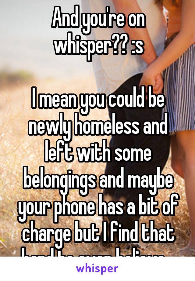 And you're on whisper?? :s

I mean you could be newly homeless and left with some belongings and maybe your phone has a bit of charge but I find that hard to even believe...