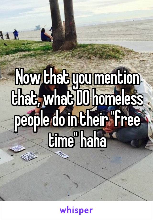 Now that you mention that, what DO homeless people do in their "free time" haha