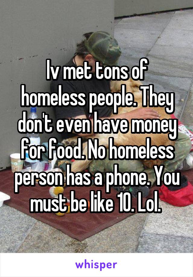 Iv met tons of homeless people. They don't even have money for food. No homeless person has a phone. You must be like 10. Lol. 