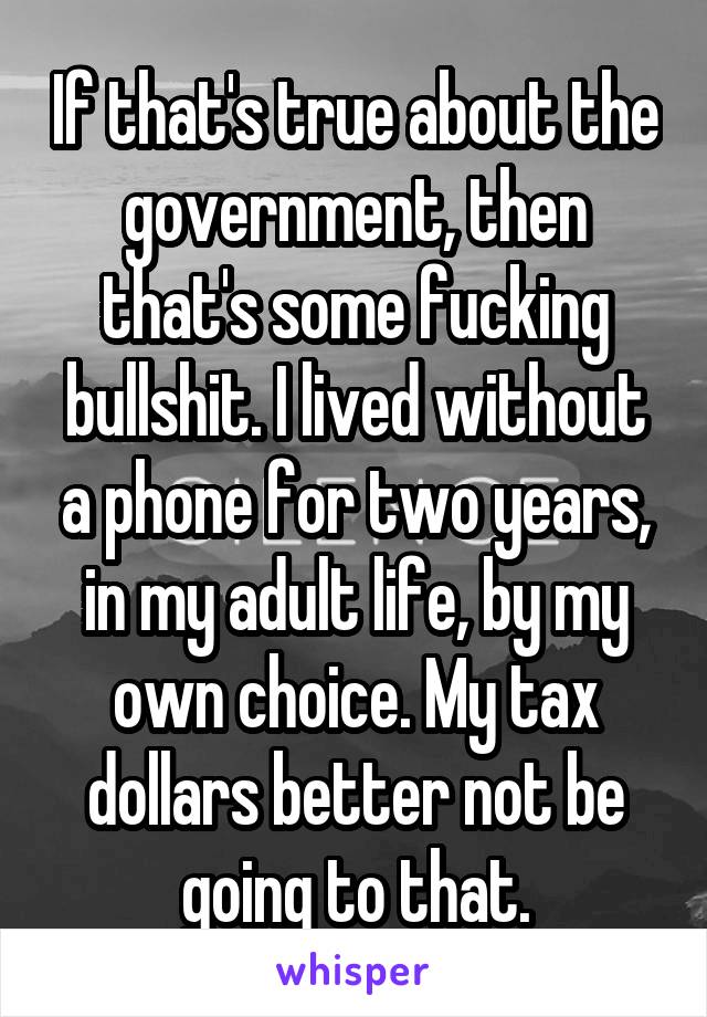 If that's true about the government, then that's some fucking bullshit. I lived without a phone for two years, in my adult life, by my own choice. My tax dollars better not be going to that.