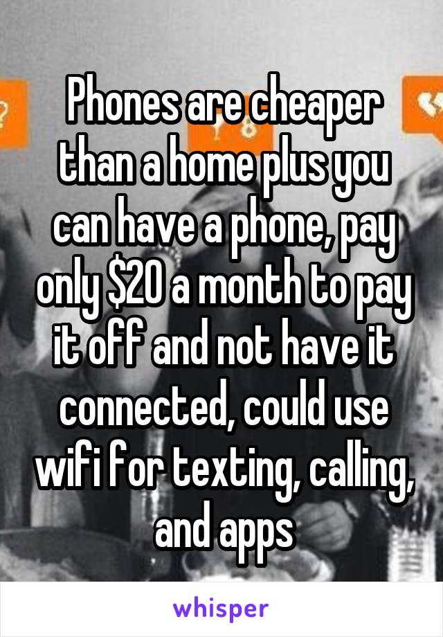 Phones are cheaper than a home plus you can have a phone, pay only $20 a month to pay it off and not have it connected, could use wifi for texting, calling, and apps