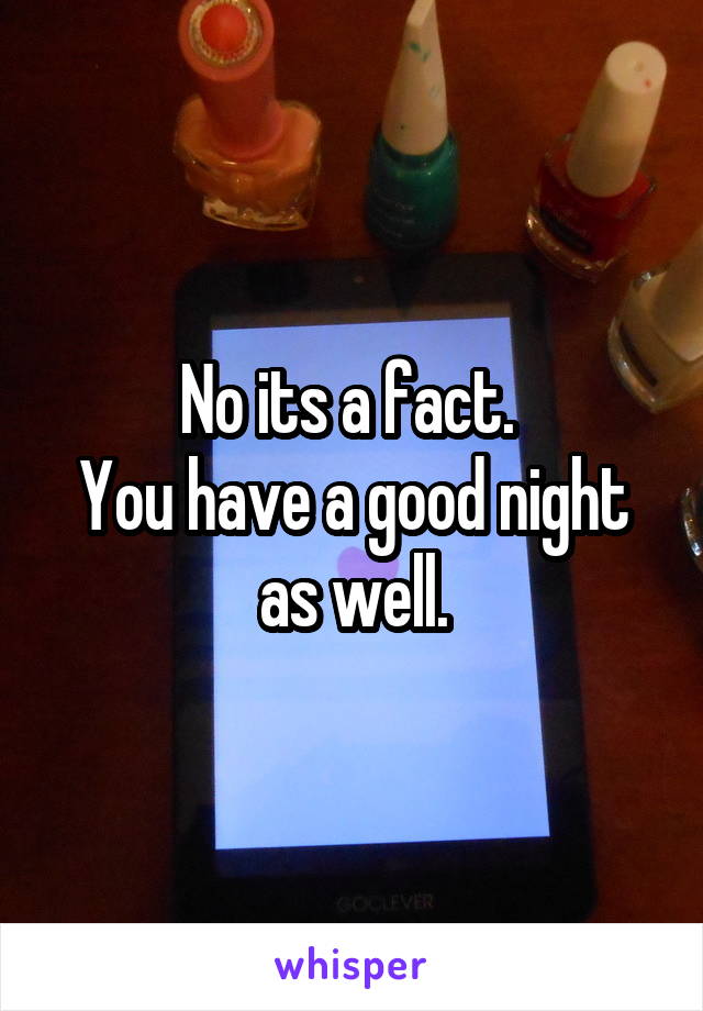 No its a fact. 
You have a good night as well.