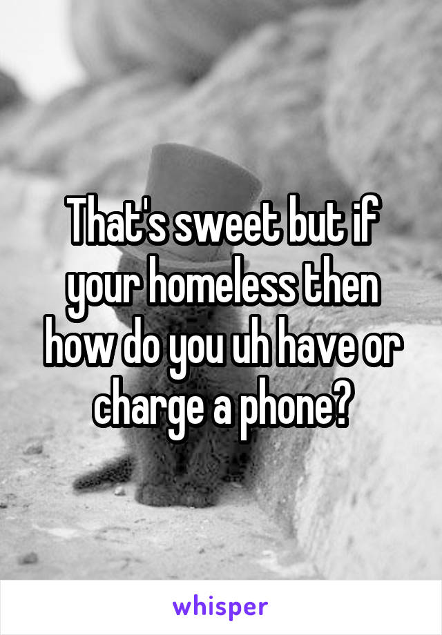 That's sweet but if your homeless then how do you uh have or charge a phone?