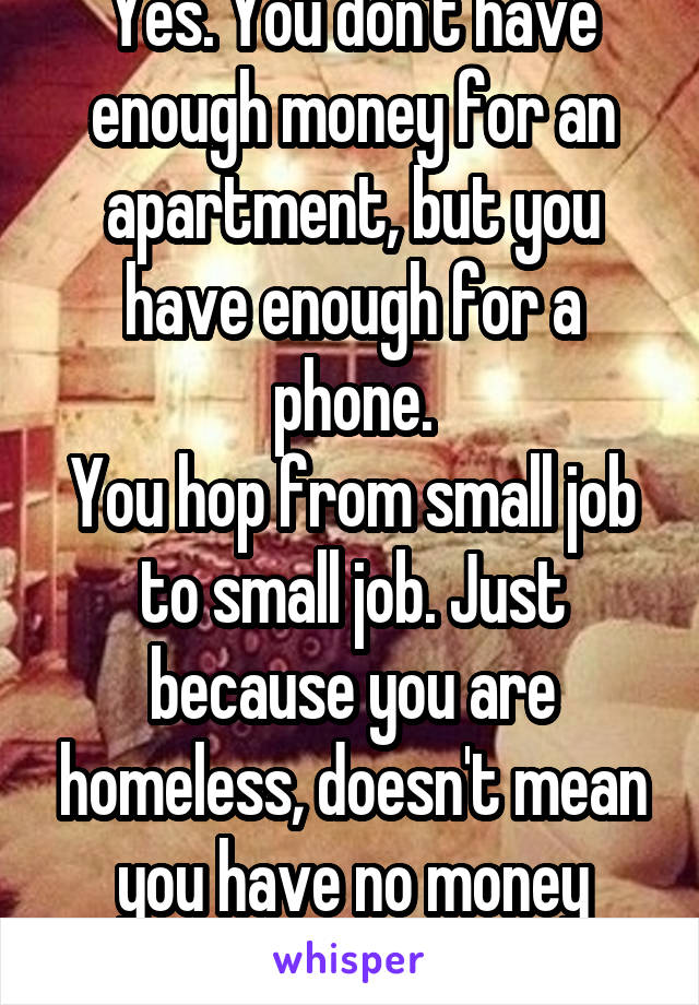 Yes. You don't have enough money for an apartment, but you have enough for a phone.
You hop from small job to small job. Just because you are homeless, doesn't mean you have no money what so ever 