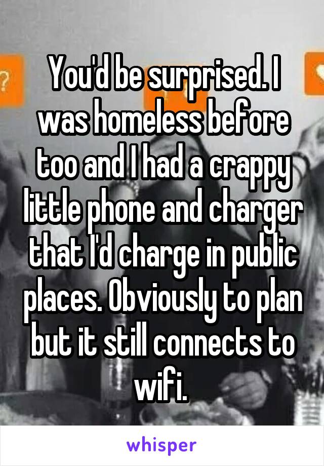 You'd be surprised. I was homeless before too and I had a crappy little phone and charger that I'd charge in public places. Obviously to plan but it still connects to wifi. 