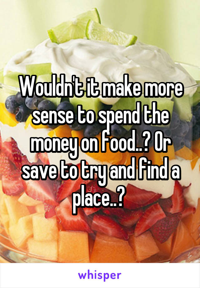 Wouldn't it make more sense to spend the money on food..? Or save to try and find a place..? 