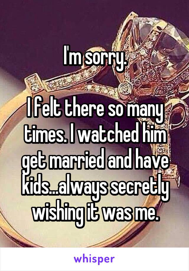 I'm sorry.

I felt there so many times. I watched him get married and have kids...always secretly wishing it was me.