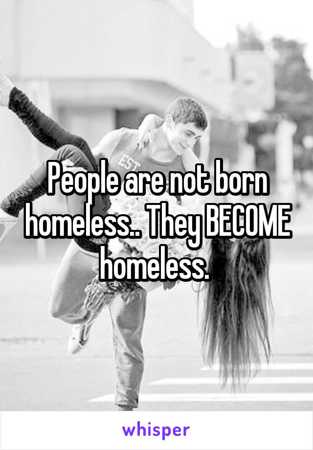 People are not born homeless.. They BECOME homeless. 