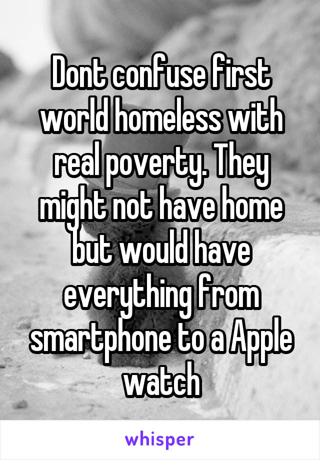 Dont confuse first world homeless with real poverty. They might not have home but would have everything from smartphone to a Apple watch