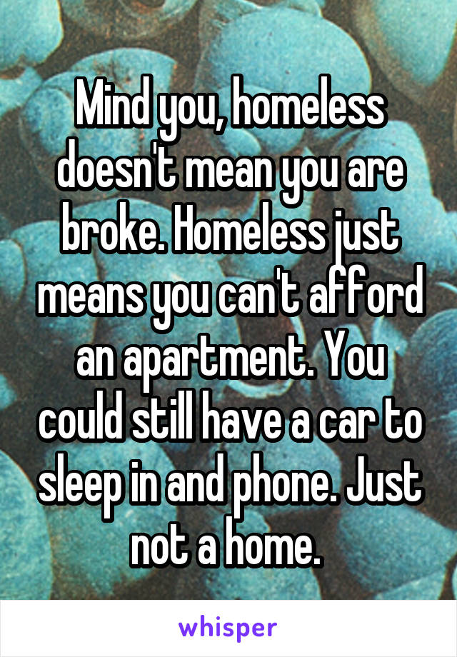 Mind you, homeless doesn't mean you are broke. Homeless just means you can't afford an apartment. You could still have a car to sleep in and phone. Just not a home. 