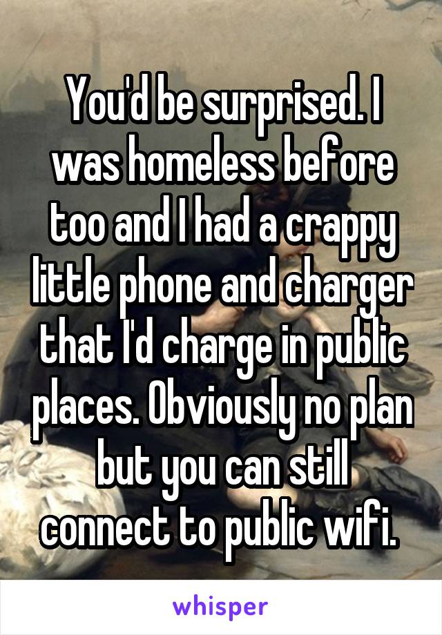 You'd be surprised. I was homeless before too and I had a crappy little phone and charger that I'd charge in public places. Obviously no plan but you can still connect to public wifi. 