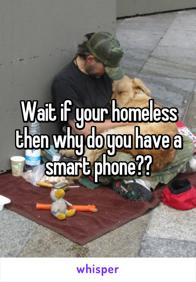 Wait if your homeless then why do you have a smart phone??