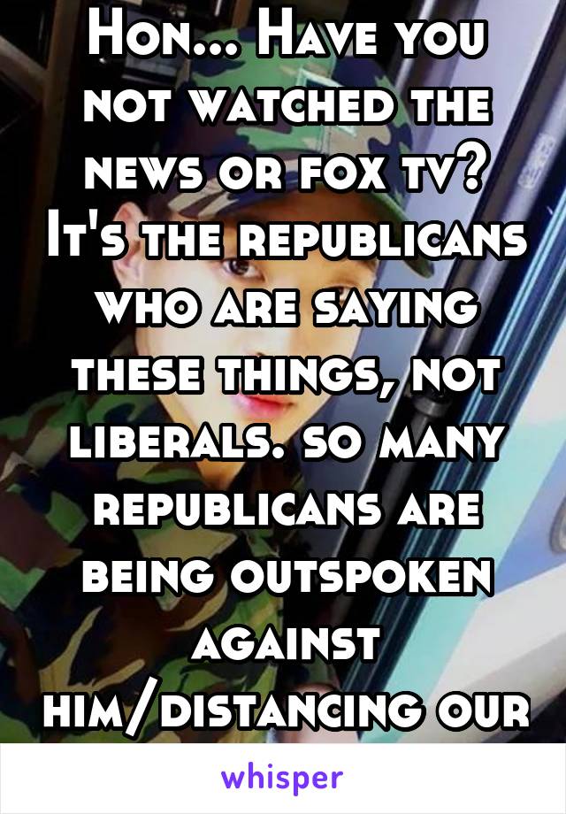 Hon... Have you not watched the news or fox tv? It's the republicans who are saying these things, not liberals. so many republicans are being outspoken against him/distancing our affiliation 