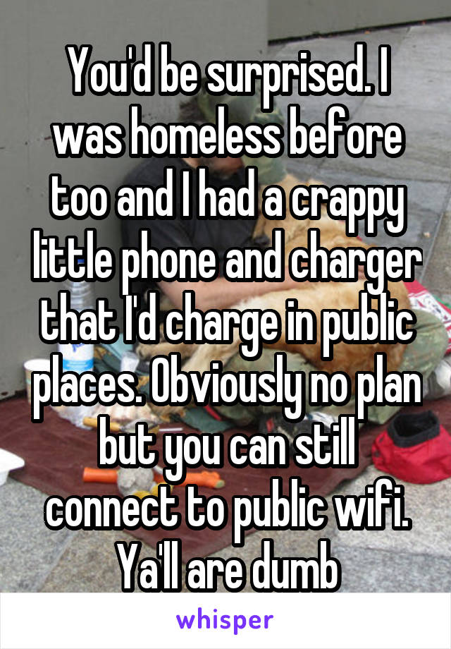 You'd be surprised. I was homeless before too and I had a crappy little phone and charger that I'd charge in public places. Obviously no plan but you can still connect to public wifi. Ya'll are dumb