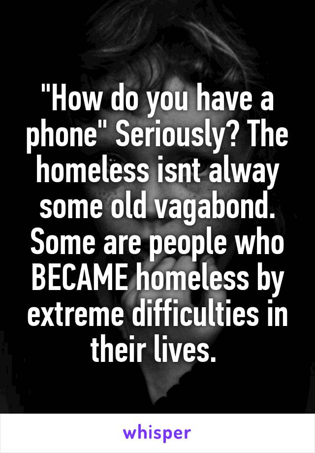 "How do you have a phone" Seriously? The homeless isnt alway some old vagabond. Some are people who BECAME homeless by extreme difficulties in their lives. 