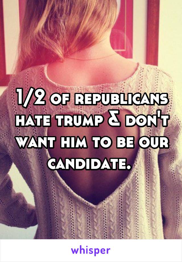 1/2 of republicans hate trump & don't want him to be our candidate. 