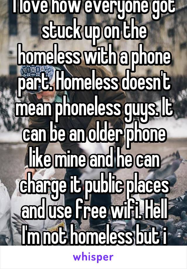 I love how everyone got stuck up on the homeless with a phone part. Homeless doesn't mean phoneless guys. It can be an older phone like mine and he can charge it public places and use free wifi. Hell I'm not homeless but i do that.