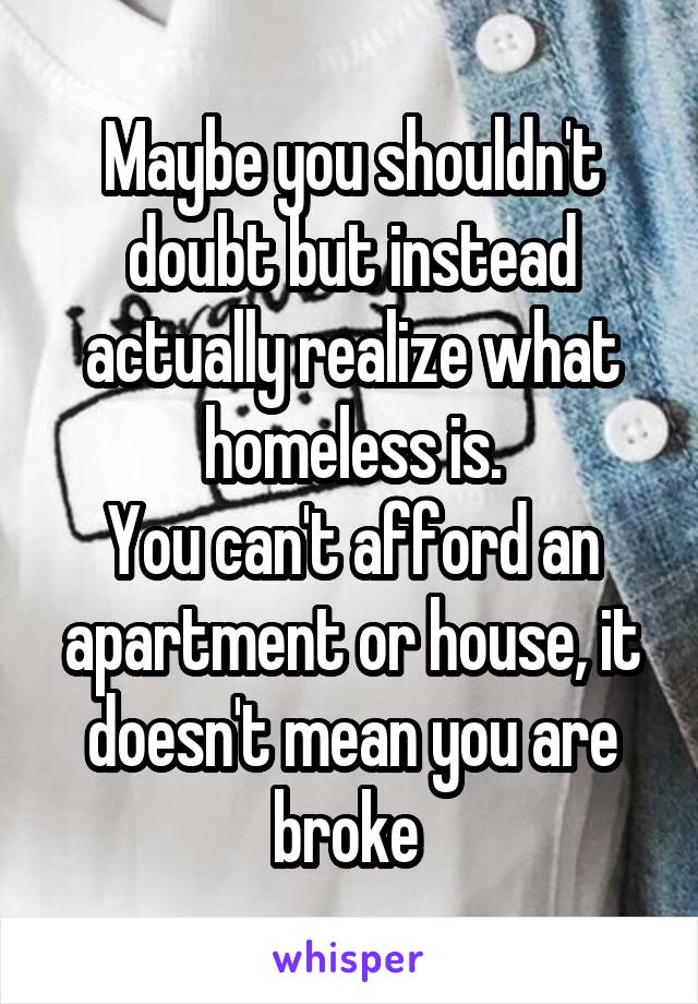 Maybe you shouldn't doubt but instead actually realize what homeless is.
You can't afford an apartment or house, it doesn't mean you are broke 