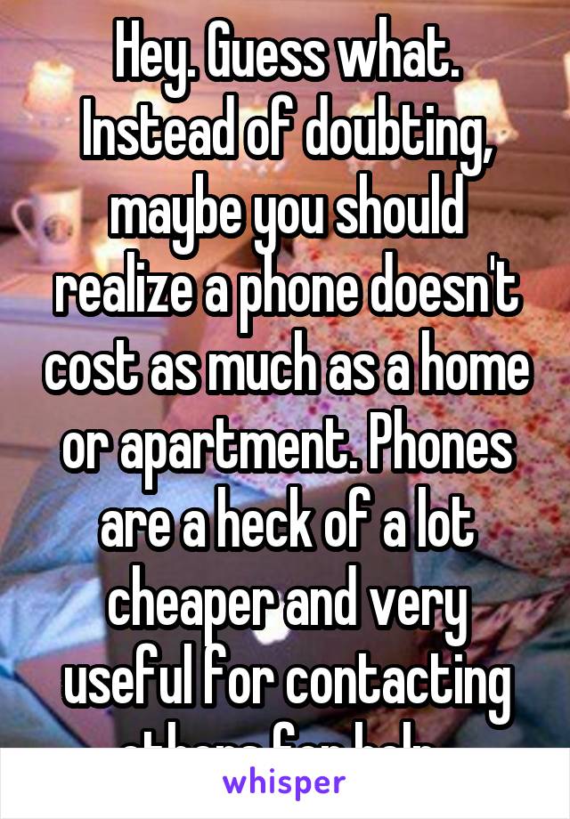 Hey. Guess what. Instead of doubting, maybe you should realize a phone doesn't cost as much as a home or apartment. Phones are a heck of a lot cheaper and very useful for contacting others for help. 