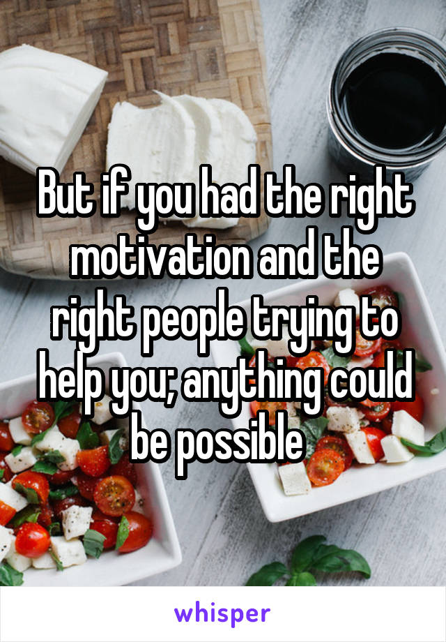 But if you had the right motivation and the right people trying to help you; anything could be possible  