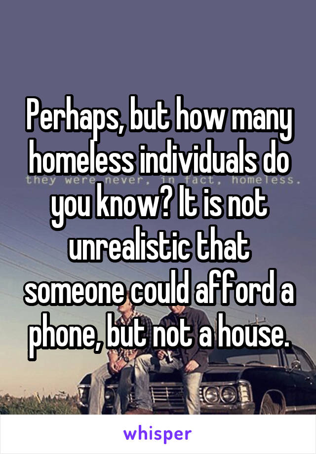 Perhaps, but how many homeless individuals do you know? It is not unrealistic that someone could afford a phone, but not a house.