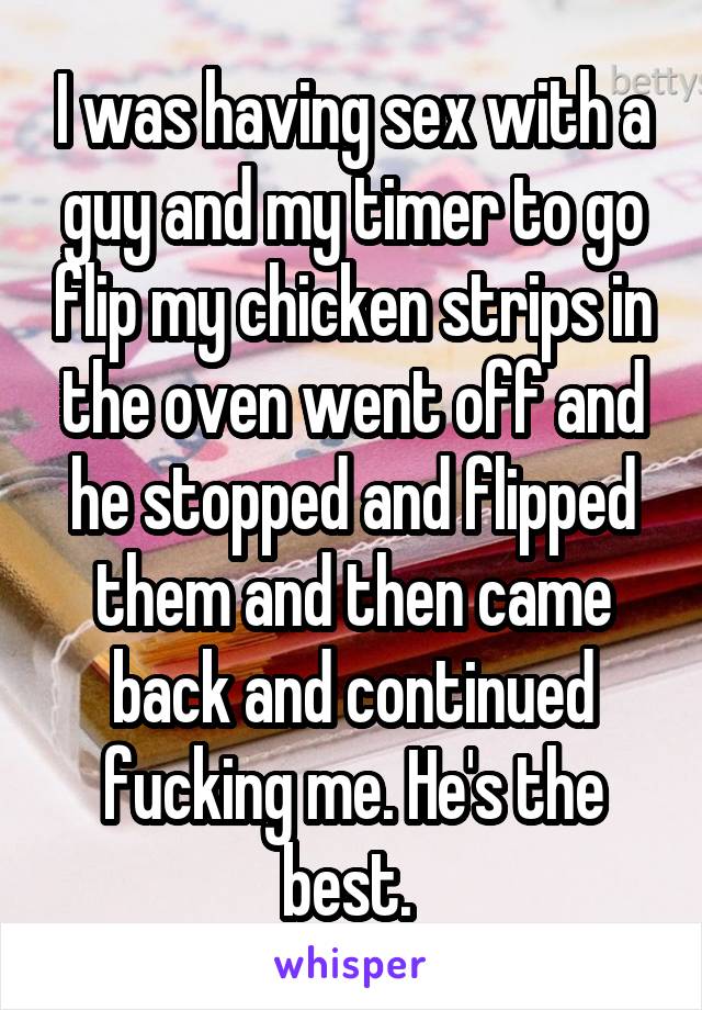 I was having sex with a guy and my timer to go flip my chicken strips in the oven went off and he stopped and flipped them and then came back and continued fucking me. He's the best. 