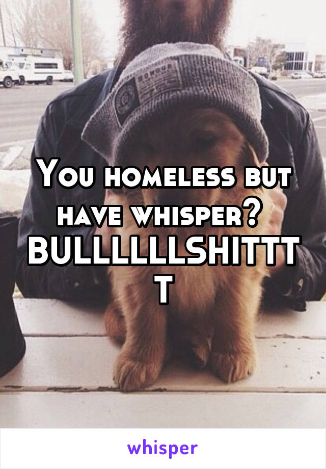 You homeless but have whisper? 
BULLLLLLSHITTTT