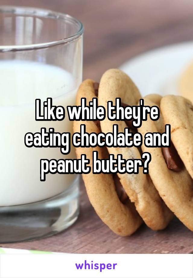 Like while they're eating chocolate and peanut butter? 