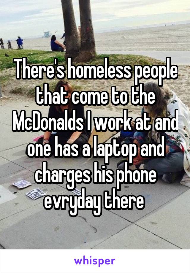 There's homeless people that come to the McDonalds I work at and one has a laptop and charges his phone evryday there 