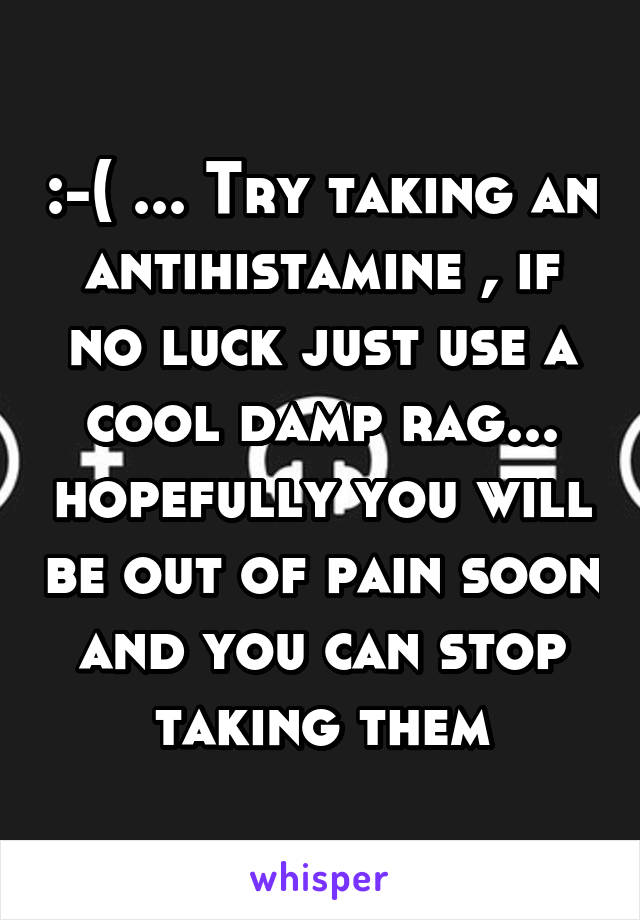 :-( ... Try taking an antihistamine , if no luck just use a cool damp rag... hopefully you will be out of pain soon and you can stop taking them
