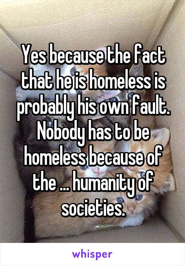 Yes because the fact that he is homeless is probably his own fault. Nobody has to be homeless because of the ... humanity of societies.