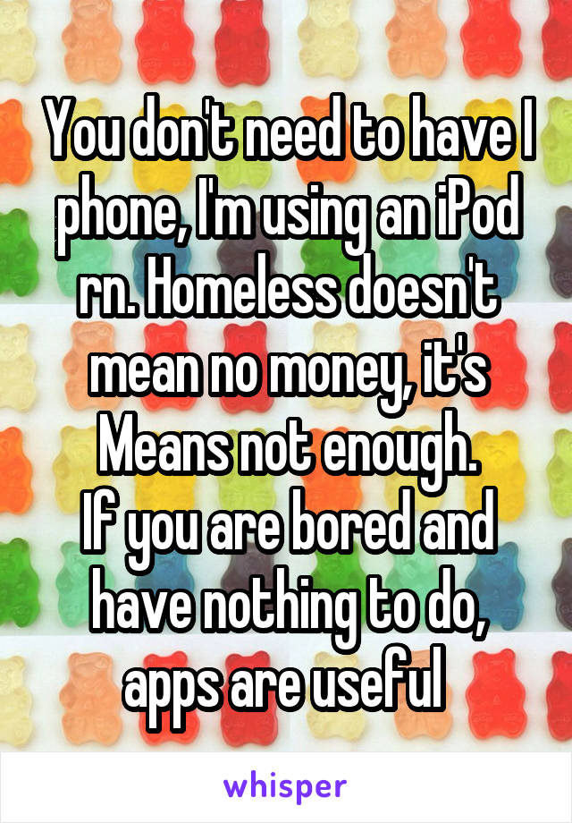 You don't need to have I phone, I'm using an iPod rn. Homeless doesn't mean no money, it's Means not enough.
If you are bored and have nothing to do, apps are useful 