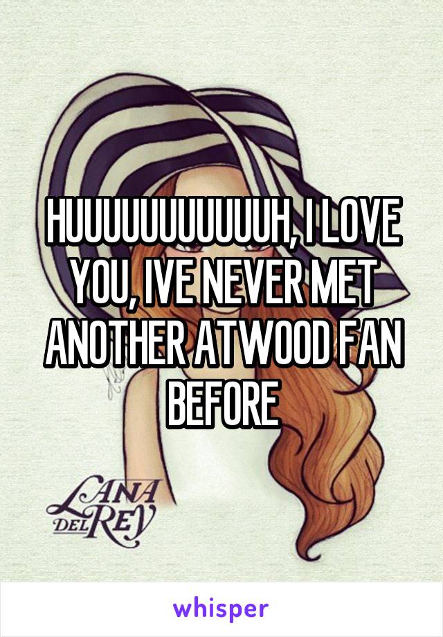 HUUUUUUUUUUUH, I LOVE YOU, IVE NEVER MET ANOTHER ATWOOD FAN BEFORE