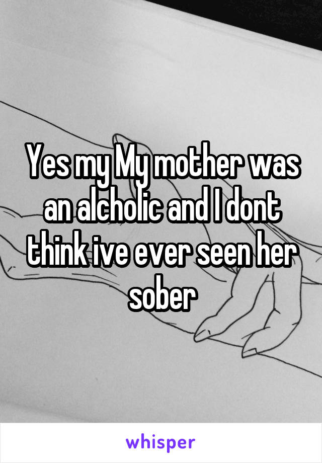 Yes my My mother was an alcholic and I dont think ive ever seen her sober