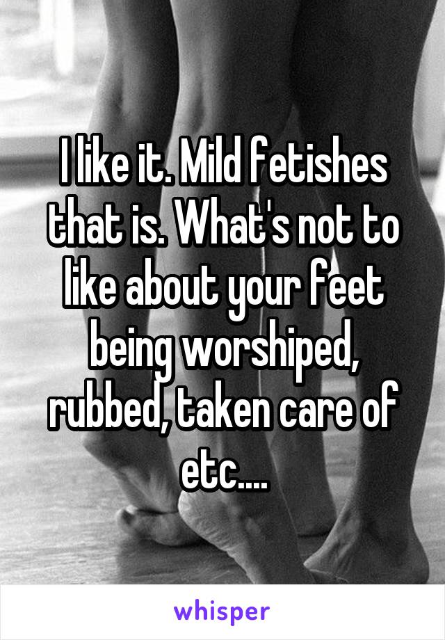 I like it. Mild fetishes that is. What's not to like about your feet being worshiped, rubbed, taken care of etc....