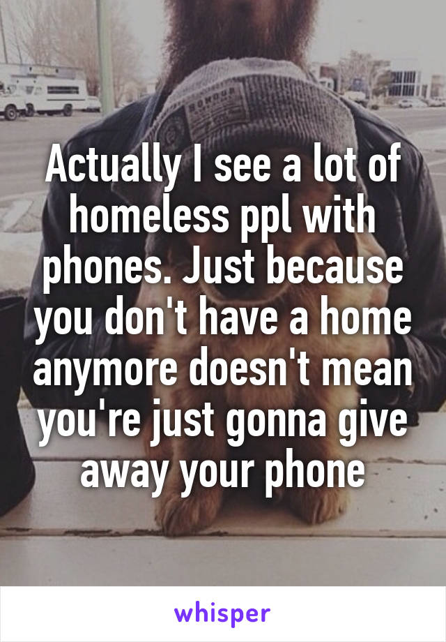 Actually I see a lot of homeless ppl with phones. Just because you don't have a home anymore doesn't mean you're just gonna give away your phone