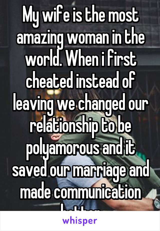 My wife is the most amazing woman in the world. When i first cheated instead of leaving we changed our relationship to be polyamorous and it saved our marriage and made communication better