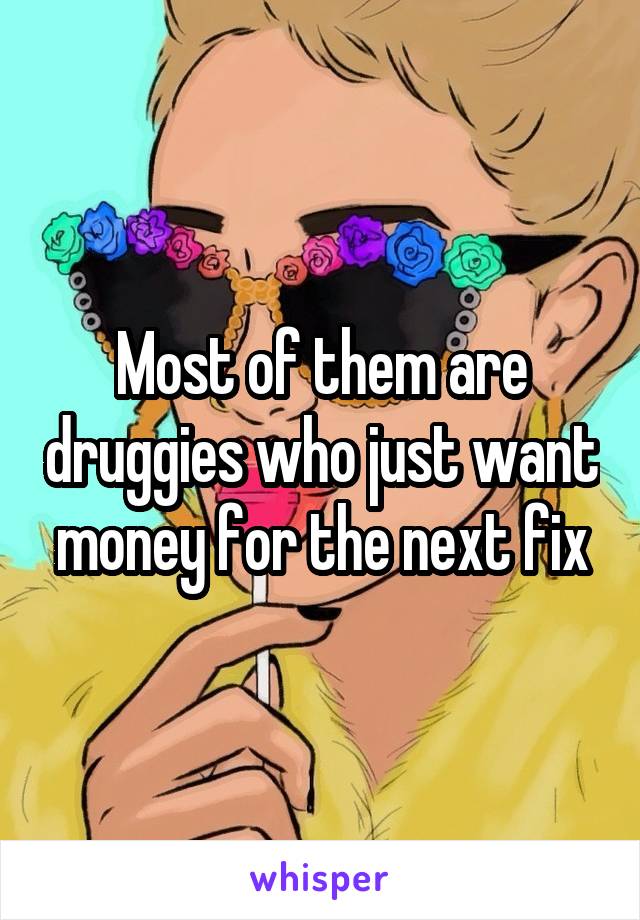 Most of them are druggies who just want money for the next fix