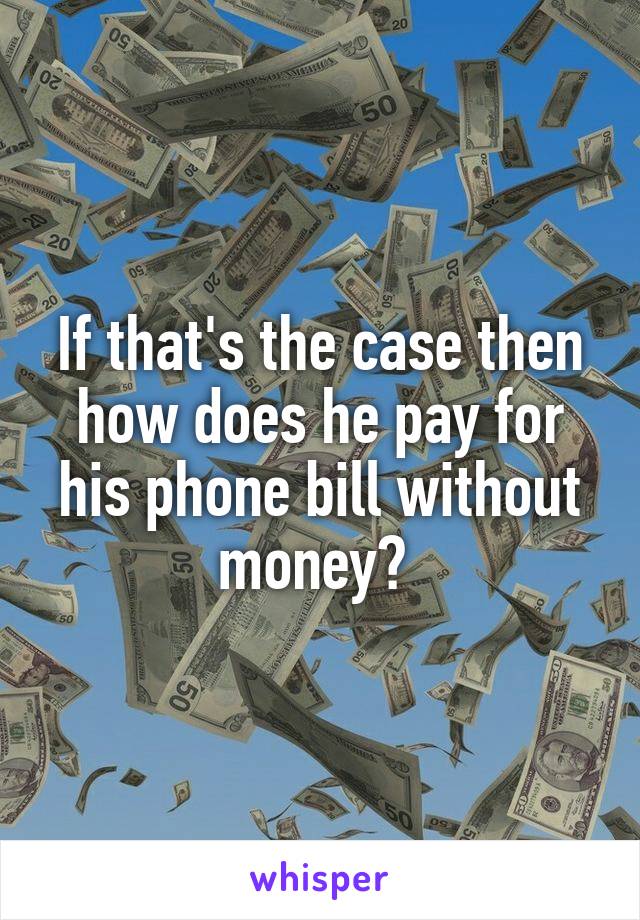 If that's the case then how does he pay for his phone bill without money? 