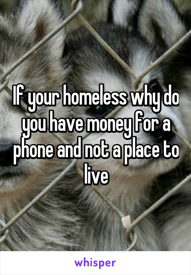 If your homeless why do you have money for a phone and not a place to live