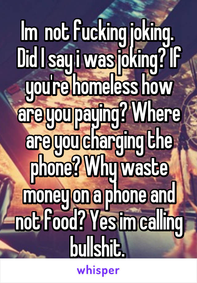 Im  not fucking joking.  Did I say i was joking? If you're homeless how are you paying? Where are you charging the phone? Why waste money on a phone and not food? Yes im calling bullshit. 