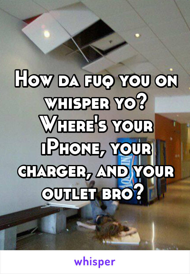 How da fuq you on whisper yo? Where's your iPhone, your charger, and your outlet bro? 