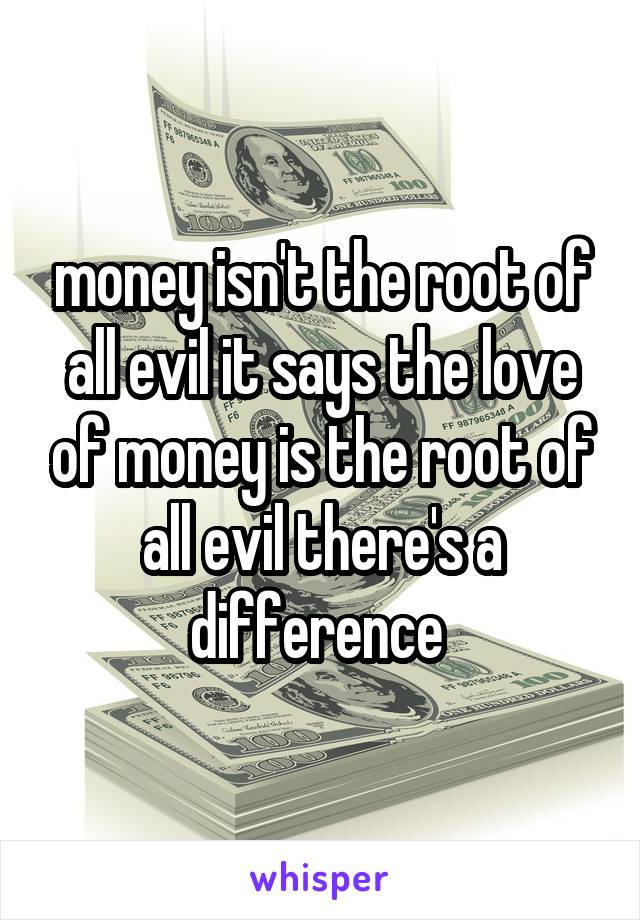 money isn't the root of all evil it says the love of money is the root of all evil there's a difference 