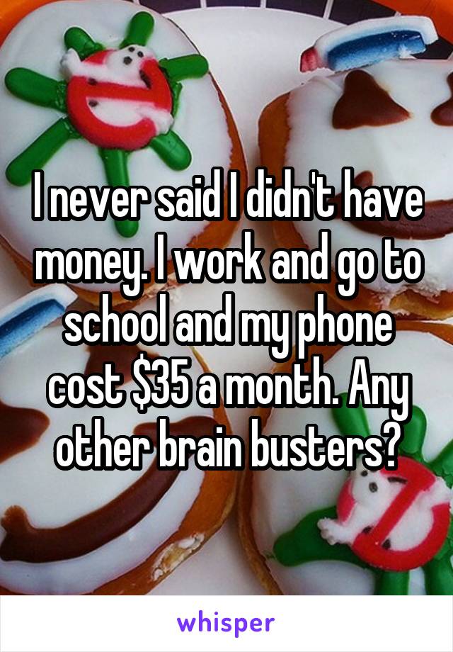 I never said I didn't have money. I work and go to school and my phone cost $35 a month. Any other brain busters?