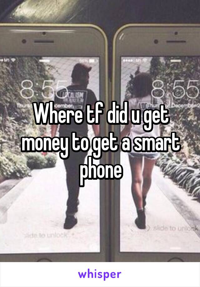 Where tf did u get money to get a smart phone